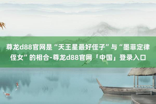 尊龙d88官网是“天王星最好侄子”与“墨菲定律侄女”的相合-尊龙d88官网「中国」登录入口