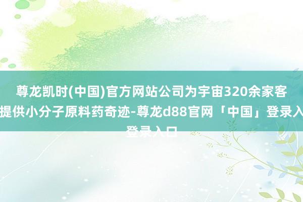 尊龙凯时(中国)官方网站公司为宇宙320余家客户提供小分子原料药奇迹-尊龙d88官网「中国」登录入口