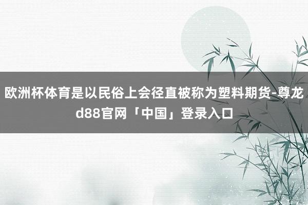 欧洲杯体育是以民俗上会径直被称为塑料期货-尊龙d88官网「中国」登录入口