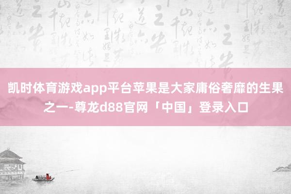 凯时体育游戏app平台苹果是大家庸俗奢靡的生果之一-尊龙d88官网「中国」登录入口