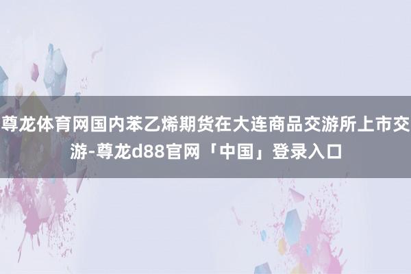 尊龙体育网国内苯乙烯期货在大连商品交游所上市交游-尊龙d88官网「中国」登录入口
