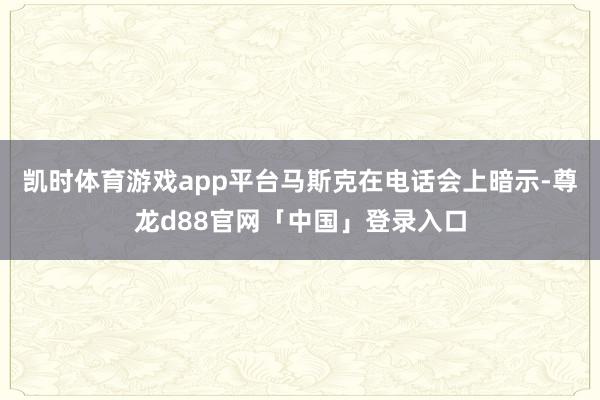 凯时体育游戏app平台马斯克在电话会上暗示-尊龙d88官网「中国」登录入口