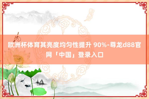 欧洲杯体育其亮度均匀性提升 90%-尊龙d88官网「中国」登录入口