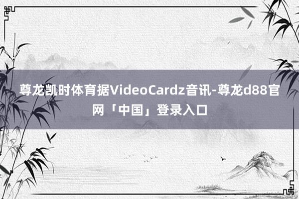 尊龙凯时体育据VideoCardz音讯-尊龙d88官网「中国」登录入口