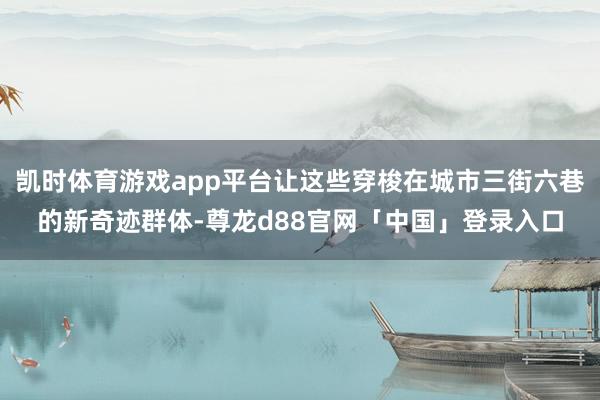 凯时体育游戏app平台让这些穿梭在城市三街六巷的新奇迹群体-尊龙d88官网「中国」登录入口