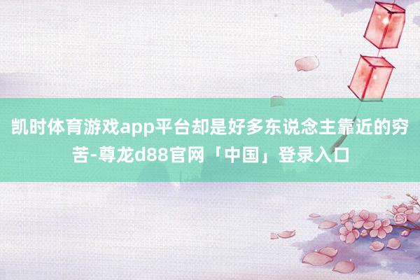凯时体育游戏app平台却是好多东说念主靠近的穷苦-尊龙d88官网「中国」登录入口