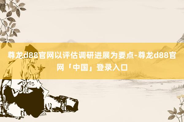 尊龙d88官网以评估调研进展为要点-尊龙d88官网「中国」登录入口