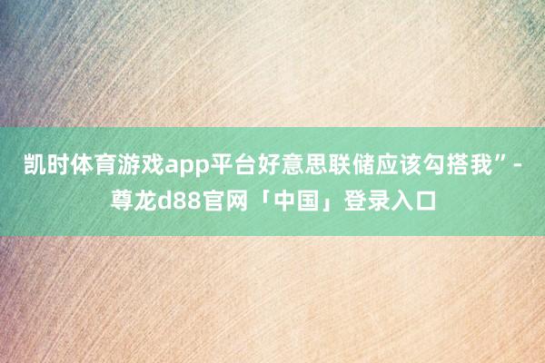 凯时体育游戏app平台好意思联储应该勾搭我”-尊龙d88官网「中国」登录入口