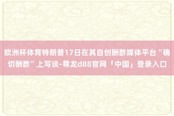 欧洲杯体育特朗普17日在其自创酬酢媒体平台“确切酬酢”上写谈-尊龙d88官网「中国」登录入口