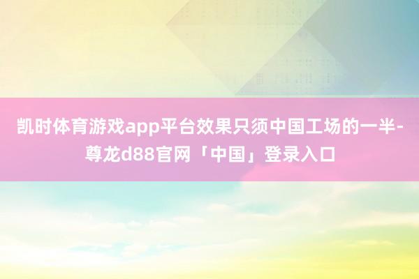 凯时体育游戏app平台效果只须中国工场的一半-尊龙d88官网「中国」登录入口