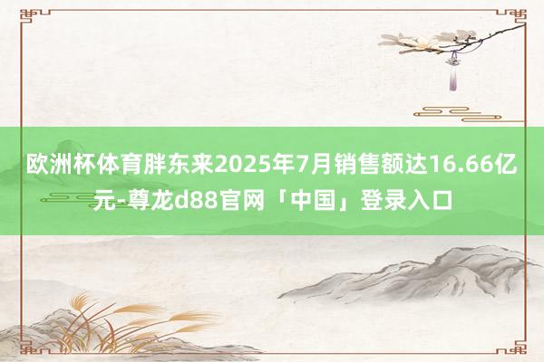 欧洲杯体育胖东来2025年7月销售额达16.66亿元-尊龙d88官网「中国」登录入口