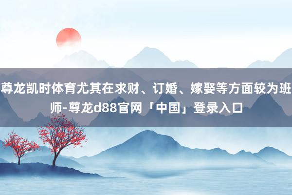 尊龙凯时体育尤其在求财、订婚、嫁娶等方面较为班师-尊龙d88官网「中国」登录入口