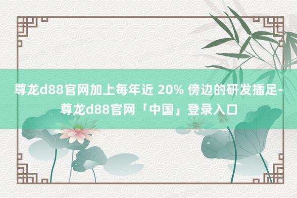 尊龙d88官网加上每年近 20% 傍边的研发插足-尊龙d88官网「中国」登录入口