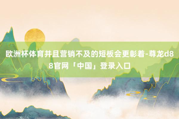 欧洲杯体育并且营销不及的短板会更彰着-尊龙d88官网「中国」登录入口