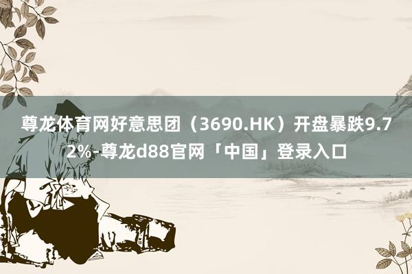 尊龙体育网好意思团（3690.HK）开盘暴跌9.72%-尊龙d88官网「中国」登录入口