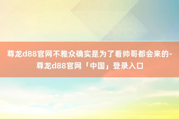 尊龙d88官网不雅众确实是为了看帅哥都会来的-尊龙d88官网「中国」登录入口