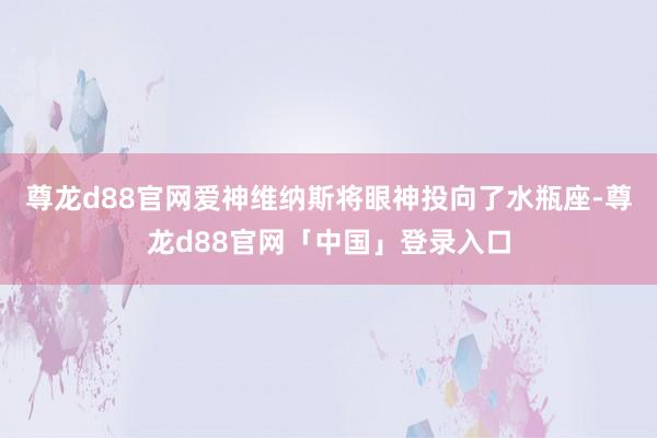 尊龙d88官网爱神维纳斯将眼神投向了水瓶座-尊龙d88官网「中国」登录入口
