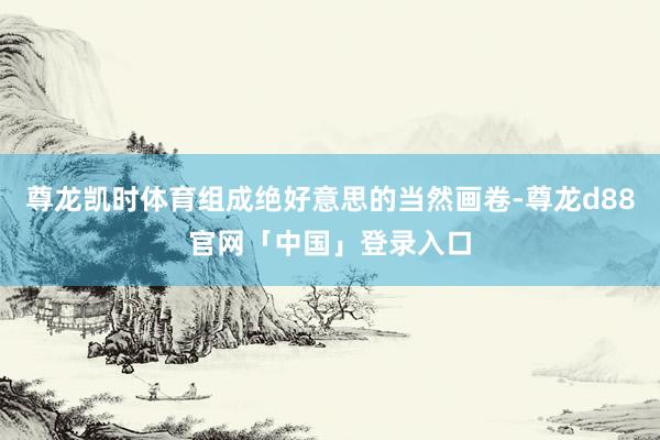 尊龙凯时体育组成绝好意思的当然画卷-尊龙d88官网「中国」登录入口