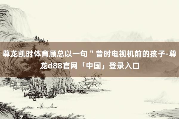 尊龙凯时体育顾总以一句＂昔时电视机前的孩子-尊龙d88官网「中国」登录入口
