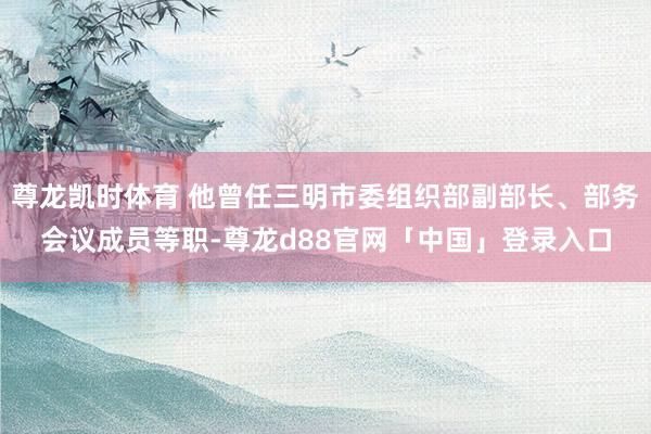 尊龙凯时体育 他曾任三明市委组织部副部长、部务会议成员等职-尊龙d88官网「中国」登录入口
