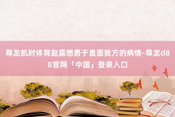 尊龙凯时体育赵露想勇于直面我方的病情-尊龙d88官网「中国」登录入口