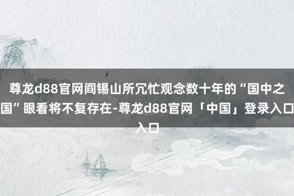 尊龙d88官网阎锡山所冗忙观念数十年的“国中之国”眼看将不复存在-尊龙d88官网「中国」登录入口
