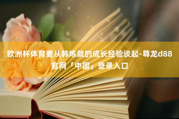 欧洲杯体育要从韩炼就的成长经验谈起-尊龙d88官网「中国」登录入口