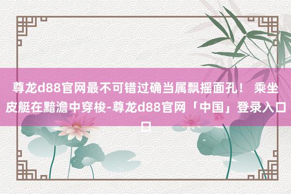 尊龙d88官网最不可错过确当属飘摇面孔！ 乘坐皮艇在黯澹中穿梭-尊龙d88官网「中国」登录入口