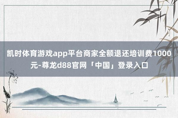 凯时体育游戏app平台商家全额退还培训费1000元-尊龙d88官网「中国」登录入口