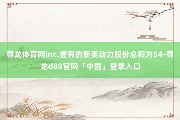 尊龙体育网Inc.握有的新奥动力股份总和为54-尊龙d88官网「中国」登录入口