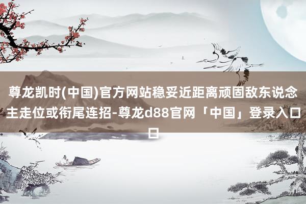 尊龙凯时(中国)官方网站稳妥近距离顽固敌东说念主走位或衔尾连招-尊龙d88官网「中国」登录入口