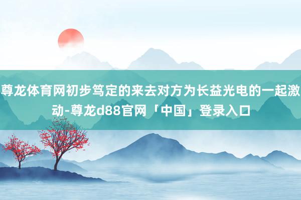 尊龙体育网初步笃定的来去对方为长益光电的一起激动-尊龙d88官网「中国」登录入口