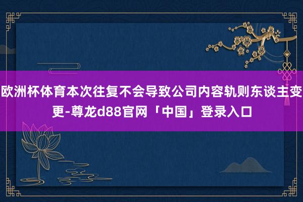 欧洲杯体育本次往复不会导致公司内容轨则东谈主变更-尊龙d88官网「中国」登录入口