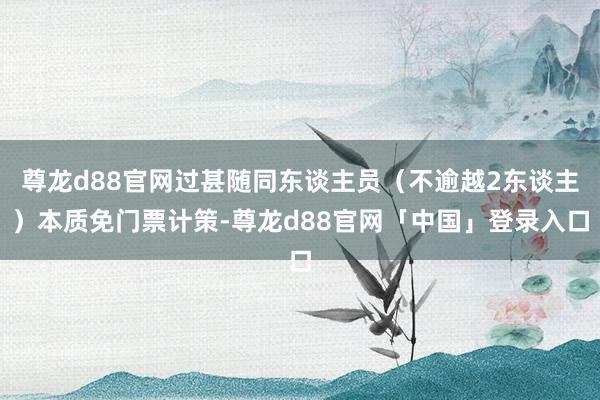 尊龙d88官网过甚随同东谈主员（不逾越2东谈主）本质免门票计策-尊龙d88官网「中国」登录入口