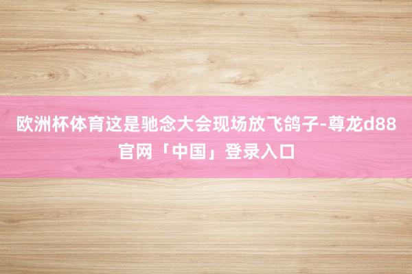 欧洲杯体育这是驰念大会现场放飞鸽子-尊龙d88官网「中国」登录入口