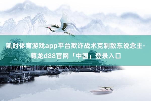 凯时体育游戏app平台欺诈战术克制敌东说念主-尊龙d88官网「中国」登录入口