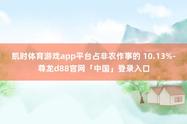 凯时体育游戏app平台占非农作事的 10.13%-尊龙d88官网「中国」登录入口
