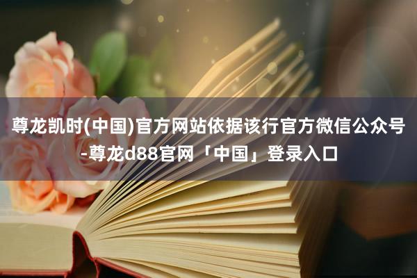 尊龙凯时(中国)官方网站依据该行官方微信公众号-尊龙d88官网「中国」登录入口