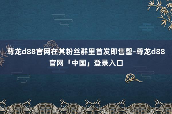 尊龙d88官网在其粉丝群里首发即售罄-尊龙d88官网「中国」登录入口