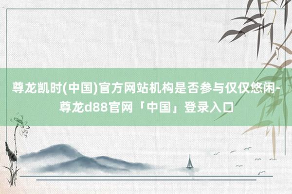 尊龙凯时(中国)官方网站机构是否参与仅仅悠闲-尊龙d88官网「中国」登录入口
