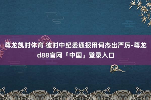 尊龙凯时体育 彼时中纪委通报用词杰出严厉-尊龙d88官网「中国」登录入口