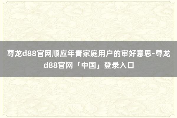 尊龙d88官网顺应年青家庭用户的审好意思-尊龙d88官网「中国」登录入口