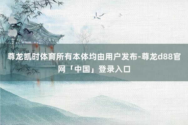 尊龙凯时体育所有本体均由用户发布-尊龙d88官网「中国」登录入口