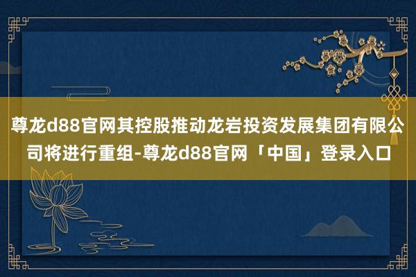 尊龙d88官网其控股推动龙岩投资发展集团有限公司将进行重组-尊龙d88官网「中国」登录入口