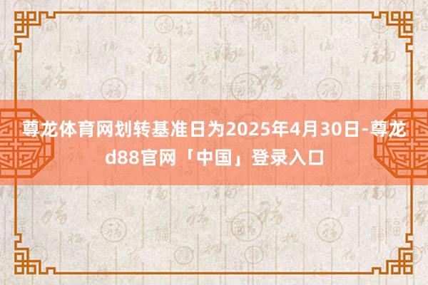 尊龙体育网划转基准日为2025年4月30日-尊龙d88官网「中国」登录入口