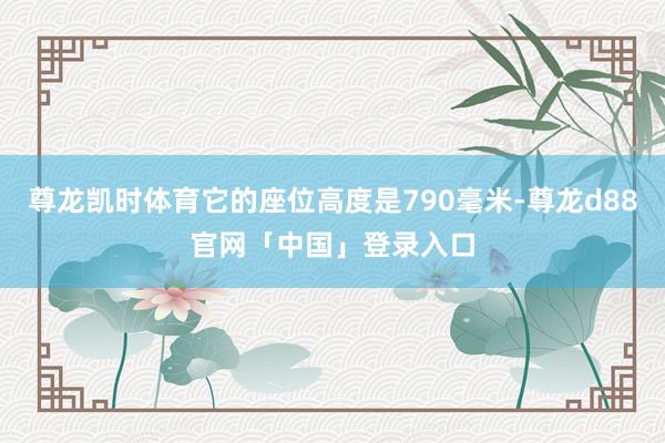 尊龙凯时体育它的座位高度是790毫米-尊龙d88官网「中国」登录入口