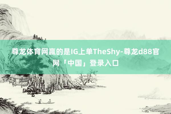 尊龙体育网赢的是IG上单TheShy-尊龙d88官网「中国」登录入口