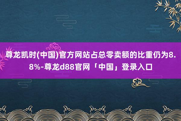 尊龙凯时(中国)官方网站占总零卖额的比重仍为8.8%-尊龙d88官网「中国」登录入口