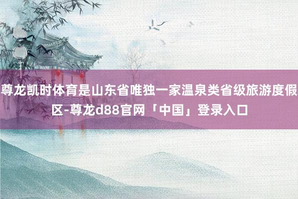 尊龙凯时体育是山东省唯独一家温泉类省级旅游度假区-尊龙d88官网「中国」登录入口