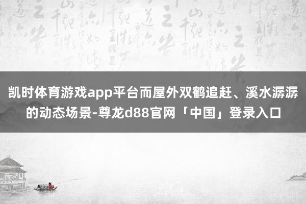 凯时体育游戏app平台而屋外双鹤追赶、溪水潺潺的动态场景-尊龙d88官网「中国」登录入口